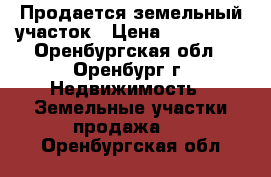 Продается земельный участок › Цена ­ 650 000 - Оренбургская обл., Оренбург г. Недвижимость » Земельные участки продажа   . Оренбургская обл.